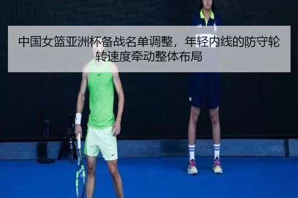 中国女篮亚洲杯备战名单调整，年轻内线的防守轮转速度牵动整体布局